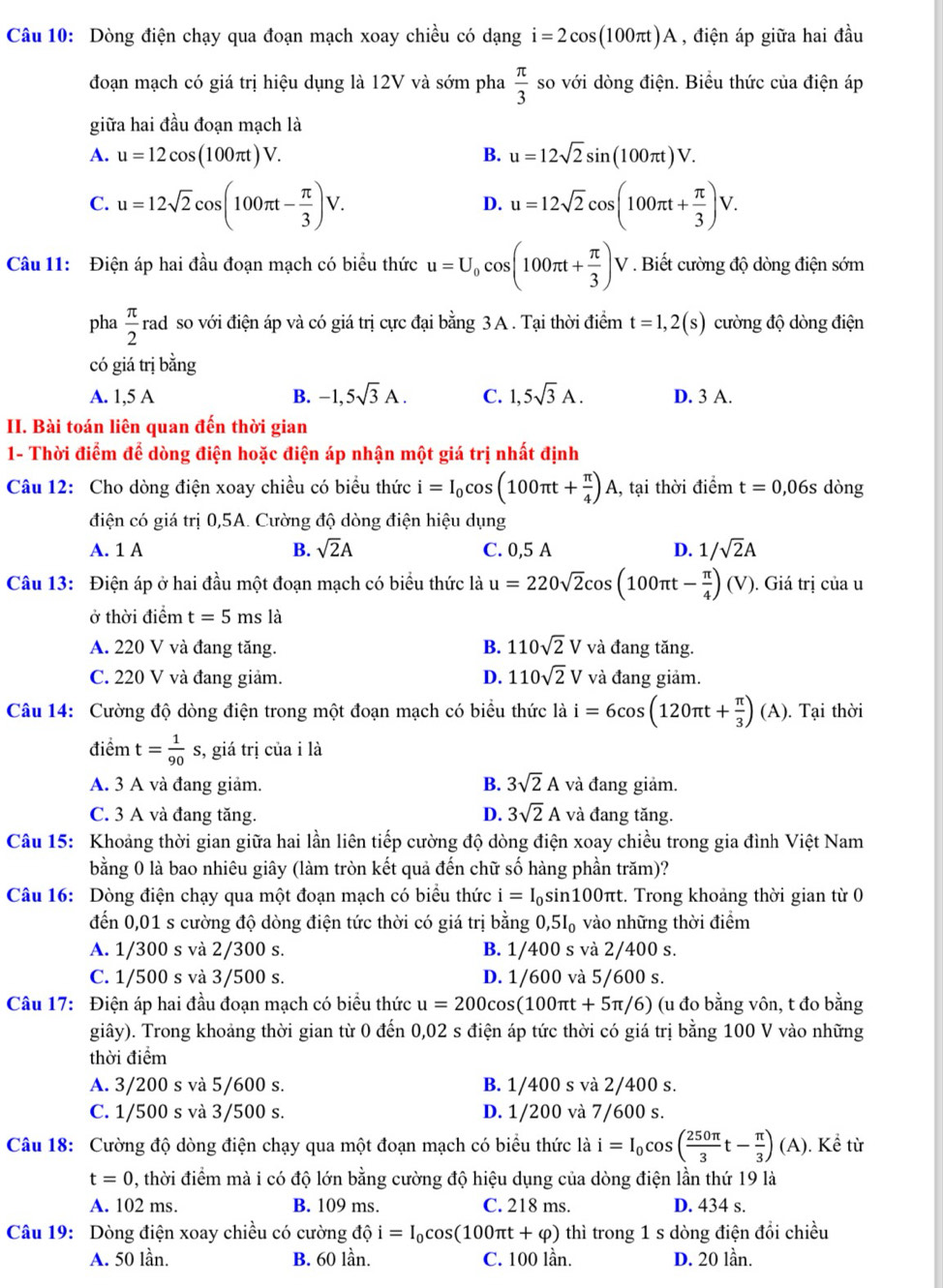 Dòng điện chạy qua đoạn mạch xoay chiều có dạng i=2cos (100π t)A , điện áp giữa hai đầu
đoạn mạch có giá trị hiệu dụng là 12V và sớm pha  π /3  so với dòng điện. Biểu thức của điện áp
giữa hai đầu đoạn mạch là
A. u=12cos (100π t)V. B. u=12sqrt(2)sin (100π t)V.
C. u=12sqrt(2)cos (100π t- π /3 )V. u=12sqrt(2)cos (100π t+ π /3 )V.
D.
Câu 11: Điện áp hai đầu đoạn mạch có biểu thức u=U_0cos (100π t+ π /3 )V. Biết cường độ dòng điện sớm
pha  π /2  rad so với điện áp và có giá trị cực đại bằng 3 A . Tại thời điểm t=1,2(s) cường độ dòng điện
có giá trị bằng
A. 1,5 A B. -1,5sqrt(3)A. C. 1,5sqrt(3)A. D. 3 A.
II. Bài toán liên quan đến thời gian
1- Thời điểm để dòng điện hoặc điện áp nhận một giá trị nhất định
Câu 12: Cho dòng điện xoay chiều có biểu thức i=I_0cos (100π t+ π /4 )A 1, tại thời điểm t=0,06s dòng
điện có giá trị 0,5A. Cường độ dòng điện hiệu dụng
A. 1 A B. sqrt(2)A C. 0,5 A D. 1/sqrt(2)A
Câu 13: Điện áp ở hai đầu một đoạn mạch có biểu thức là u=220sqrt(2)cos (100π t- π /4 )(V). Giá trị của u
ở thời điểm t=5 ms là
A. 220 V và đang tăng. B. 110sqrt(2)V và đang tăng.
C. 220 V và đang giảm. D. 110sqrt(2)V và đang giảm.
Câu 14: Cường độ dòng điện trong một đoạn mạch có biểu thức là i=6cos (120π t+ π /3 )(A). Tại thời
điểm t= 1/90 s, , giá trị của i là
A. 3 A và đang giảm. B. 3sqrt(2)A và đang giảm.
C. 3 A và đang tăng. D. 3sqrt(2)A và đang tăng.
Câu 15: Khoảng thời gian giữa hai lần liên tiếp cường độ dòng điện xoay chiều trong gia đình Việt Nam
bằng 0 là bao nhiêu giây (làm tròn kết quả đến chữ số hàng phần trăm)?
Câu 16: Dòng điện chạy qua một đoạn mạch có biểu thức i=I_0 sin100πt. Trong khoảng thời gian từ 0
đến 0,01 s cường độ dòng điện tức thời có giá trị bằng 0,5 l_circ  ) vào những thời điểm
A. 1/300 s và 2/300 s. B. 1/400 s và 2/400 s.
C. 1/500 s và 3/500 s. D. 1/600 và 5/600 s.
Câu 17: Điện áp hai đầu đoạn mạch có biểu thức u=200cos (100π t+5π /6) (u đo bằng vôn, t đo bằng
giây). Trong khoảng thời gian từ 0 đến 0,02 s điện áp tức thời có giá trị bằng 100 V vào những
thời điểm
A. 3/200 s và 5/600 s. B. 1/400 s và 2/400 s.
C. 1/500 s và 3/500 s. D. 1/200 và 7/600 s.
Câu 18: Cường độ dòng điện chạy qua một đoạn mạch có biểu thức là i=I_0cos ( 250π /3 t- π /3 ) (A ). Kể từ
t=0 , thời điểm mà i có độ lớn bằng cường độ hiệu dụng của dòng điện lần thứ 19 là
A. 102 ms. B. 109 ms. C. 218 ms. D. 434 s.
Câu 19: Dòng điện xoay chiều có cường dhat Qi=I_0cos (100π t+varphi ) thì trong 1 s dòng điện đổi chiều
A. 50 lần. B. 60 lần. C. 100 lần. D. 20 lần.