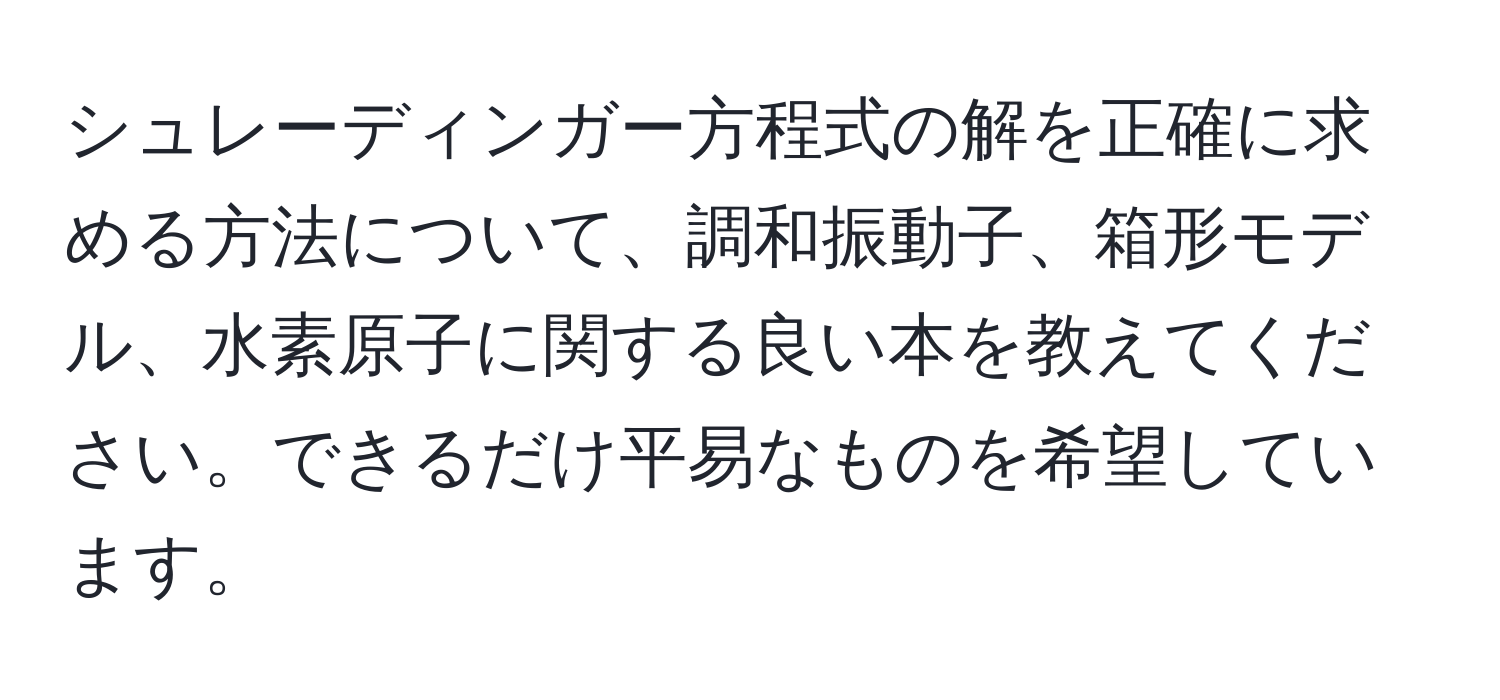 シュレーディンガー方程式の解を正確に求める方法について、調和振動子、箱形モデル、水素原子に関する良い本を教えてください。できるだけ平易なものを希望しています。