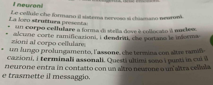 temgenza. delle emozion 
I neuroni 
Le cellule che formano il sistema nervoso si chiamano neuroni. 
La loro struttura presenta: 
un corpo cellulare a forma di stella dove è collocato il nucleo; 
alcune corte ramificazioni, i dendriti, che portano le informa- 
zioni al corpo cellulare; 
un lungo prolungamento, l’assone, che termina con altre ramifi- 
cazioni, i terminali assonali. Questi ultimi sono i punti in cui il 
neurone entra in contatto con un altro neurone o un'altra cellula 
e trasmette il messaggio.