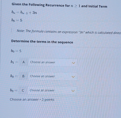 Given the Following Recurrence for n≥ 1 and Initial Term
b_n=b_n-1+3n
b_0=5
Note: The formula contains an expression “ 3n ” which is calculated direc 
Determine the terms in the sequence
b_0=5
b_1=A Choose an answer
b_2=B Choose an answer
b_3= c Choose an answer 
Choose an answer + 2 points