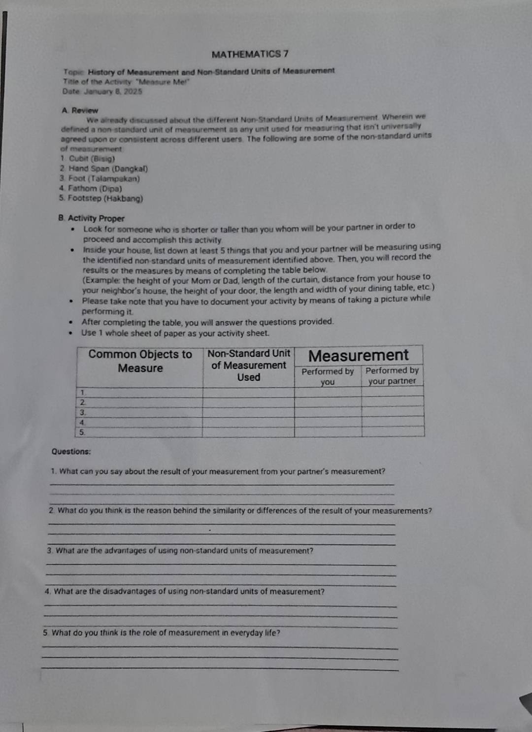 MATHEMATICS 7 
Topic History of Measurement and Non-Standard Units of Measurement 
Title of the Activity: "Measure Me!" 
Date: January 8, 2025 
A. Review 
We already discussed about the different Non-Standard Units of Measurement. Wherein we 
defined a non-standard unit of measurement as any unit used for measuring that isn't universally 
agreed upon or consistent across different users. The following are some of the non-standard units 
of measurement 
1. Cubit (Bisig) 
2. Hand Span (Dangkal) 
3. Foot (Talampakan) 
4. Fathom (Dipa) 
5. Footstep (Hakbang) 
B. Activity Proper 
Look for someone who is shorter or taller than you whom will be your partner in order to 
proceed and accomplish this activity 
Inside your house, list down at least 5 things that you and your partner will be measuring using 
the identified non-standard units of measurement identified above. Then, you will record the 
results or the measures by means of completing the table below. 
(Example: the height of your Mom or Dad, length of the curtain, distance from your house to 
your neighbor's house, the height of your door, the length and width of your dining table, etc.) 
Please take note that you have to document your activity by means of taking a picture while 
performing it. 
After completing the table, you will answer the questions provided. 
Use 1 whole sheet of paper as your activity sheet. 
Questions: 
1. What can you say about the result of your measurement from your partner's measurement? 
_ 
_ 
_ 
2. What do you think is the reason behind the similarity or differences of the result of your measurements? 
_ 
_ 
_ 
3. What are the advantages of using non-standard units of measurement? 
_ 
_ 
_ 
4. What are the disadvantages of using non-standard units of measurement? 
_ 
_ 
_ 
5. What do you think is the role of measurement in everyday life? 
_ 
_ 
_