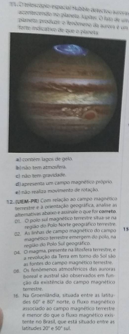 telescópío espacial Hubble deleción aurora
acentecendo no planeto Júpíter. O fato de um
planete produzi o fenômeno da aurora é um
forte indicativo de que o planeta
a) contém lagos de gelo.
b) não tem atmosfera.
c) não tem gravidade.
apresenta um campo magnético próprio.
e) não realiza movimento de rotação.
12. (UEM-PR) Com relação ao campo magnético
terrestre e à orientação geográfica, analise as
alternativas abaixo e assinale o que for correto.
01. O polo sul magnético terrestre situa-se na
região do Polo Norte geográfico terrestre.
02. As linhas de campo magnético do campo 15
magnético terrestre emergem do polo, na
região do Polo Sul geográfico.
04. O magma, presente na litosfera terrestre, e
a revolução da Terra em torno do Sol são
as fontes do campo magnético terrestre.
OB. Os fenômenos atmosféricos das auroras
boreal e austral são observados em fun
ção da existência do campo magnético
terrestre.
16. Na Groenlândia, situada entre as latitu-
des 60° e 80° norte, o fluxo magnético
associado ao campo magnético terrestre
é menor do que o fluxo magnético exis -
tente no Brasil, que está situado entre as
latitudes 20° e 50° sul.