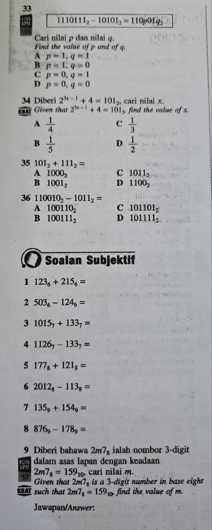 SPM 1110111_2-10101_2=110p01q_2
Cari nilai p dan nilai q.
Find the value of p and of q.
A p=1, q=1
B p=1, q=0
C p=0, q=1
D p=0, q=0
34 Diberi 2^(3x-1)+4=101_2, cari nilai x.
KBAT Given that 2^(3x-1)+4=101_2, find the value of x.
A  1/4 
C  1/3 
B  1/5 
D  1/2 
35 101_2+111_2=
A 1000_2
C 1011_2
B 1001_2
D 1100_2
36 110010_2-1011_2=
A 100110_2
C 101101_2
B 100111_2
D 101111_2
Soalan Subjektif
1 123_6+215_6=
2 503_6-124_6=
3 1015_7+133_7=
4 1126_7-133_7=
5 177_8+121_8=
6 2012_8-113_8=
7 135_9+154_9=
8 876_9-178_9=
9 Diberi bahawa 2m7_8 ialah nombor 3 -digit
dalam asas lapan dengan keadaan
SPM 2m7_8=159_10, cari nilai m.
Given that 2m 7_8 is a 3 -digit number in base eight .
KBAT such that 2m7_8=159_10 find the value of m.
Jawapan/Answer: