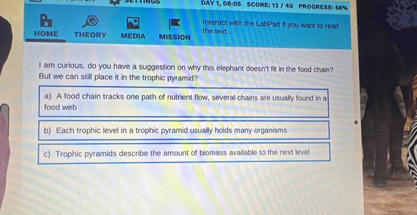 DAY 1, 08:05 SCORE: 12 / 40 PROGRESS: 66%
Interact with the LabPad if you want to read
the text.
HOME THEORY MEDIA MISSION
I am curious, do you have a suggestion on why this elephant doesn't fit in the food chain?
But we can still place it in the trophic pyramid?
a) A food chain tracks one path of nutrient flow, several chains are usually found in a
food web
b) Each trophic level in a trophic pyramid usually holds many organisms
c) Trophic pyramids describe the amount of biomass available to the next level