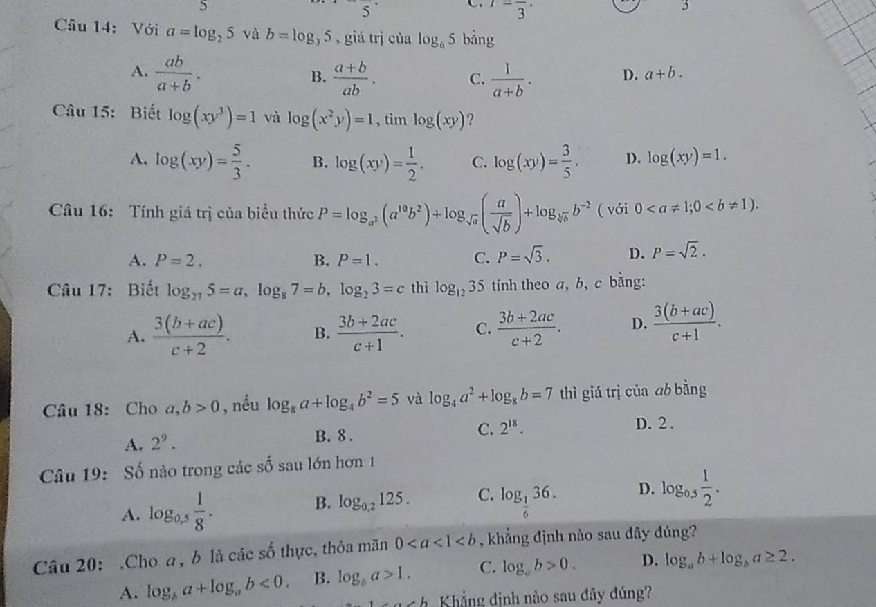 5
C I=frac 3·
Câu 14: Với a=log _25 và b=log _35 , giá trị của log _65 bằng
A.  ab/a+b .  (a+b)/ab .  1/a+b .
B.
C.
D. a+b.
Câu 15: Biết log (xy^3)=1 và log (x^2y)=1 , tìm log (xy) ?
A. log (xy)= 5/3 . B. log (xy)= 1/2 . C. log (xy)= 3/5 . D. log (xy)=1.
Câu 16: Tính giá trị của biểu thức P=log _a^2(a^(10)b^2)+log _sqrt(a)( a/sqrt(b) )+log _sqrt[3](b)b^(-2) ( với 0
A. P=2. B. P=1. C. P=sqrt(3).
D. P=sqrt(2).
Câu 17: Biết log _275=a,log _87=b,log _23=c thì log _1235 tính theo a, b, c bằng:
A.  (3(b+ac))/c+2 . B.  (3b+2ac)/c+1 . C.  (3b+2ac)/c+2 . D.  (3(b+ac))/c+1 .
Câu 18: Cho a,b>0 , nếu log _8a+log _4b^2=5 và log _4a^2+log _8b=7 thì giá trị của ab bằng
A. 2^9. B. 8 . C. 2^(18).
D. 2 .
Câu 19: Số nào trong các số sau lớn hơn 1
A. log _0.5 1/8 .
B. log _0.2125. C. log _ 1/6 36.
D. log _0.5 1/2 .
Câu 20: .Cho a, b là các số thực, thỏa mãn 0 , khẳng định nào sau đây đúng?
A. log _ba+log _ab<0. B. log _ba>1. C. log _ab>0. D. log _ab+log _ba≥ 2.
n c h Khẳng định nào sau đây đúng?