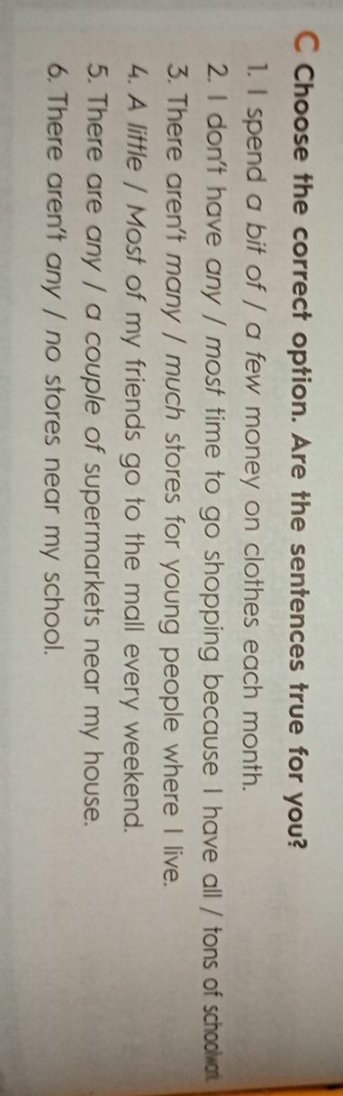 Choose the correct option. Are the sentences true for you?
1. I spend a bit of / a few money on clothes each month.
2. I don't have any / most time to go shopping because I have all / tons of schoolvar.
3. There aren't many / much stores for young people where I live.
4. A little / Most of my friends go to the mall every weekend.
5. There are any / a couple of supermarkets near my house.
6. There aren't any / no stores near my school.