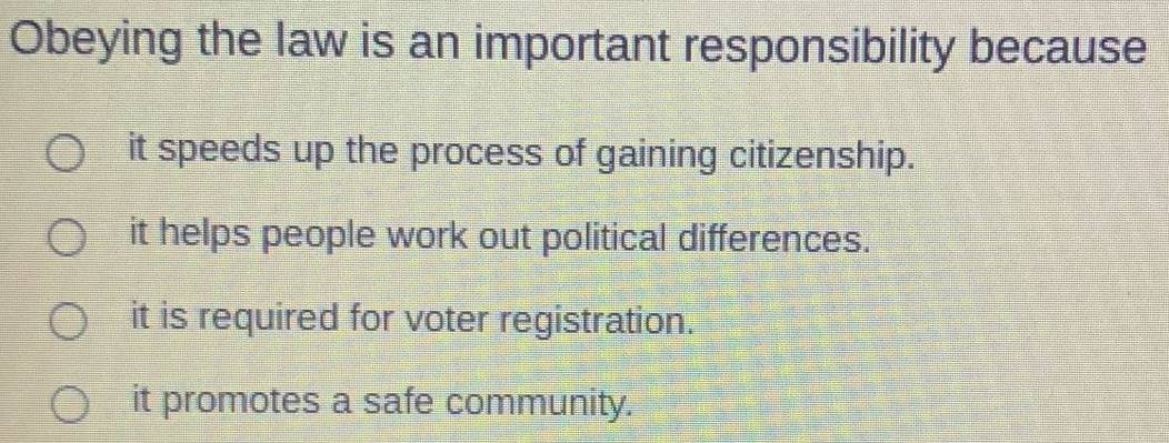 Obeying the law is an important responsibility because
it speeds up the process of gaining citizenship.
it helps people work out political differences.
it is required for voter registration.
it promotes a safe community.