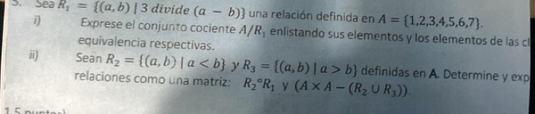 Sea R_1= (a,b)|3 divide (a-b) una relación definida en A= 1,2,3,4,5,6,7. 
Exprese el conjunto cociente A/R_1 enlistando sus elementos y los elementos de las cl 
equivalencia respectivas. 
ii) Sean R_2= (a,b)|a y R_3= (a,b)|a>b definidas en A. Determine y exp 
relaciones como una matriz: R_2^((circ)R_1) y (A* A-(R_2∪ R_3)).