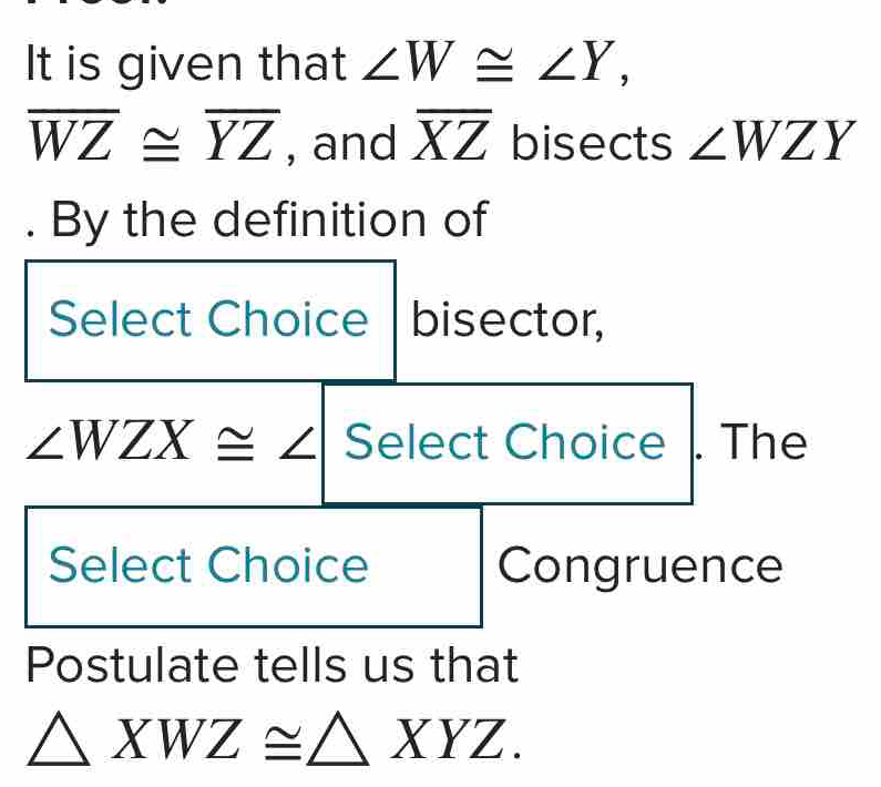 It is given that ∠ W≌ ∠ Y,
overline WZ≌ overline YZ , and overline XZ bisects ∠ WZY. By the definition of 
Select Choice | bisector,
∠ WZX≌ ∠ Select Choice . The 
Select Choice Congruence 
Postulate tells us that
△ XWZ≌ △ XYZ.