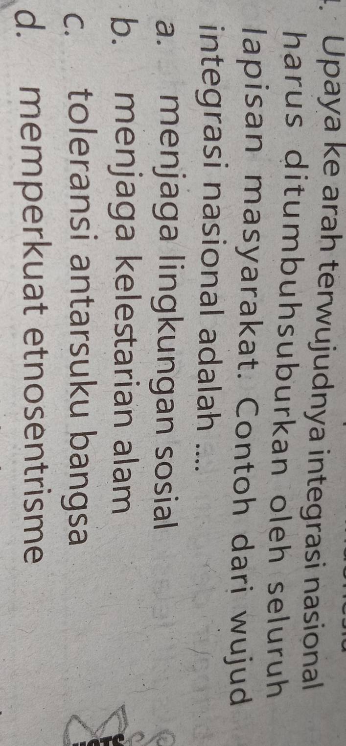 Upaya ke arah terwujudnya integrasi nasional
harus ditumbuhsuburkan oleh seluruh
lapisan masyarakat. Contoh dari wujud
integrasi nasional adalah ....
a. menjaga lingkungan sosial
b. menjaga kelestarian alam
c. toleransi antarsuku bangsa
d. memperkuat etnosentrisme