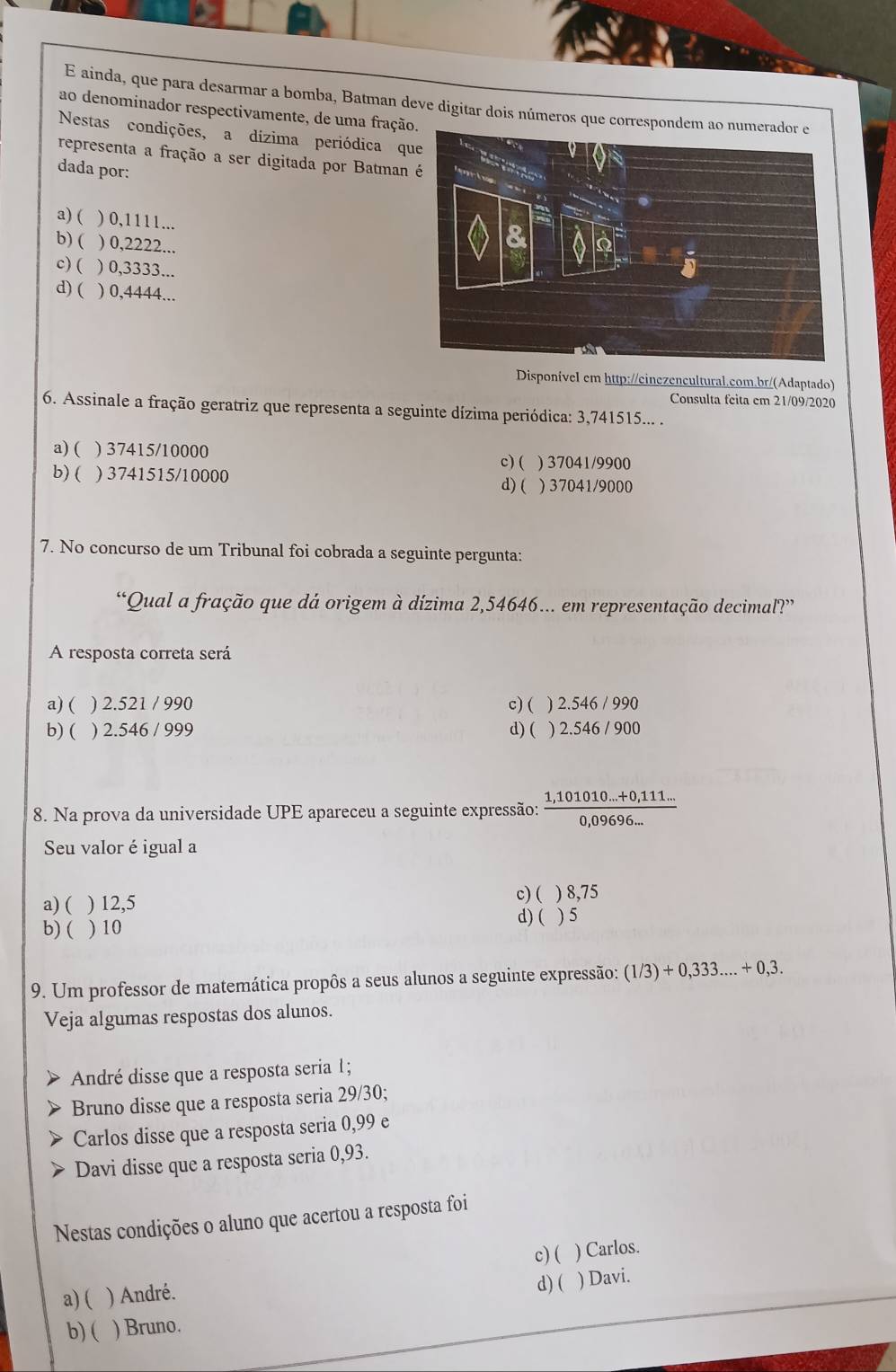 ainda, que para desarmar a bomba, Batman deve digitar dois números que correspon
ao denominador respectivamente, de uma fração
Nestas condições, a dízima periódica que
representa a fração a ser digitada por Batman
dada por:
a) ( ) 0,1111...
b)( ) 0,2222...
c) ( ) 0,3333...
d) ( ) 0,4444...
DisponíveI em http://einezencultural.com.br/(Adaptado)
Consulta feita em 21/09/2020
6. Assinale a fração geratriz que representa a seguinte dízima periódica: 3,741515... .
a) ( ) 37415/10000 ) 37041/9900
c) (
b) ( ) 3741515/10000
d) ( ) 37041/9000
7. No concurso de um Tribunal foi cobrada a seguinte pergunta:
“Qual a fração que dá origem à dízima 2,54646... em representação decimal?”
A resposta correta será
a) ( ) 2.521 / 990 c) ( ) 2.546 / 990
b) ( ) 2.546 / 999 d) ( ) 2.546 / 900
8. Na prova da universidade UPE apareceu a seguinte expressão:  (1,101010...+0,111...)/0,09696... 
Seu valor é igual a
c)( ) 8,75
a) ( ) 12,5 ) 5
b) ( ) 10
d) (
9. Um professor de matemática propôs a seus alunos a seguinte expressão: (1/3)+0,333....+0,3.
Veja algumas respostas dos alunos.
André disse que a resposta seria 1;
Bruno disse que a resposta seria 29/30;
Carlos disse que a resposta seria 0,99 e
Davi disse que a resposta seria 0,93.
Nestas condições o aluno que acertou a resposta foi
c)( ) Carlos.
a) ( ) André. d) ( ) Davi.
b) ( ) Bruno.