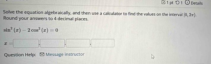 □ 1 pt つ 1 Details 
Solve the equation algebraically, and then use a calculator to find the values on the interval [0,2π ). 
Round your answers to 4 decimal places.
sin^2(x)-2cos^2(x)=0
x=□ ,□ ,□ ,□
Question Help: Message instructor