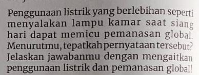 Penggunaan listrik yang berlebihan seperti 
menyalakan lampu kamar saat siang 
hari dapat memicu pemanasan global. 
Menurutmu, tepatkah pernyataan tersebut? 
Jelaskan jawabanmu dengan mengaitkan 
penggunaan listrik dan pemanasan global!