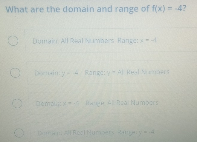 What are the domain and range of f(x)=-4 2
Domain: All Real Numbers Range: x=-4
Domain: y=-4 Range: y=All Real Numbers
Domaly: x=-4 Range: All Real Numbers
Domain: All Real Numbers Range: y=-4