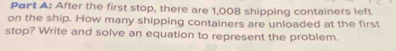 Port A: After the first stop, there are 1,008 shipping containers left 
on the ship. How many shipping containers are unloaded at the first 
stop? Write and solve an equation to represent the problem.