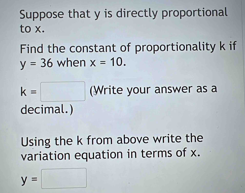 Suppose that y is directly proportional 
to x. 
Find the constant of proportionality k if
y=36 when x=10.
k=□ (Write your answer as a 
decimal.) 
Using the k from above write the 
variation equation in terms of x.
y=□