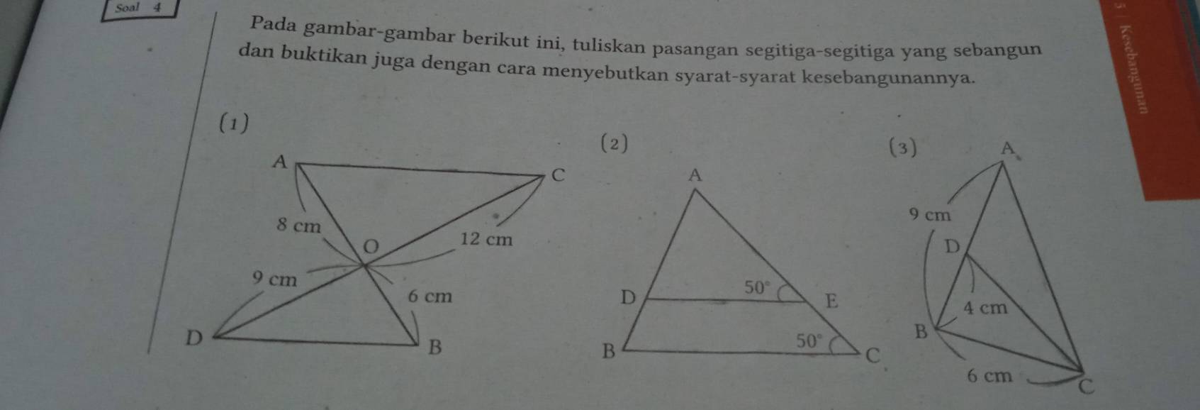 Soal 4
Pada gambar-gambar berikut ini, tuliskan pasangan segitiga-segitiga yang sebangun
dan buktikan juga dengan cara menyebutkan syarat-syarat kesebangunannya.
(1)
(2) (3)