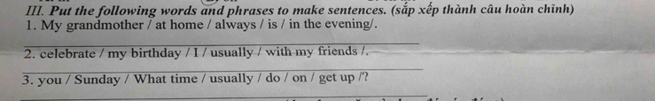 Put the following words and phrases to make sentences. (sắp xếp thành câu hoàn chỉnh) 
1. My grandmother / at home / always / is / in the evening/. 
_ 
2. celebrate / my birthday / I / usually / with my friends /. 
_ 
3. you / Sunday / What time / usually / do / on / get up /? 
_