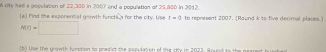 A city had a population of 22,300 in 2007 and a population of 25,800 in 2012. 
(a) Find the exponential growth functil for the city. Use t=0 to represent 2007. (Round k to five decimal places.)
N(t)=□
(b) Use the growth function to predict the population of the city in 2022. Round to the nearest hundred