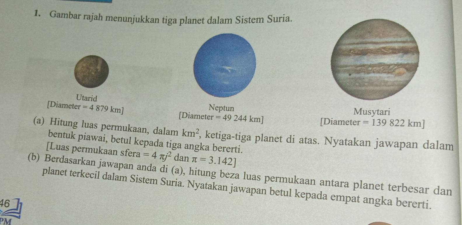 Gambar rajah menunjukkan tiga planet dalam Sistem Suria. 
Utarid 
Neptun 
Musytari 
[Diameter =4879km] [Diameter =49244km]
[Diameter =139822km]
(a) Hitung luas permukaan, dalam km^2 , ketiga-tiga planet di atas. Nyatakan jawapan dalam 
bentuk piawai, betul kepada tiga angka bererti. 
[Luas permukaan sfera =4π j^2 dan π =3.142]
(b) Berdasarkan jawapan anda di (a), hitung beza luas permukaan antara planet terbesar dan 
planet terkecil dalam Sistem Suria. Nyatakan jawapan betul kepada empat angka bererti. 
46 
PM