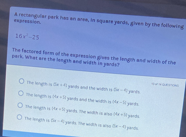 A rectangular park has an area, in square yards, given by the following
expression.
16x^2-25
The factored form of the expression gives the length and width of the
park. What are the length and width in yards?
13 of 14 QUESTIONS
The length is (5x+4) yards and the width is (5x-4) yards.
The length is (4x+5) yards and the width is (4x-5) yards.
The length is (4x+5) yards. The width is also (4x+5) yards.
The length is (5x-4) yards. The width is also (5x-4) yards.