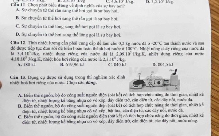 2,3.10 J/kg C. 4,6.10° D. 3,2.10^5 J/kg
Cầu 11. Chọn phát biểu đúng về định nghĩa của sự bay hơi?
A. Sự chuyển từ thể răn sang thể hơi gọi là sự bay hơi.
B. Sự chuyển từ thể hơi sang thể rấn gọi là sự bay hơi.
C. Sự chuyển từ thể lỏng sang thể hơi gọi là sự bay hơi.
D. Sự chuyển từ thể hơi sang thể lồng gọi là sự bay hơi.
Câu 12. Tính nhiệt lượng cần phải cung cấp để làm cho 0,2 kg nước đá ở -20°C tan thành nước và sau
đó được tiếp tục đun sôi để biến hoàn toàn thành hơi nước ở 100°C. Nhiệt nóng chảy riêng của nước đá
là 3,4.10^5J/kg. , nhiệt dung riêng của nước đá là 2,09.10^3J/kg.K. L, nhiệt dung riêng của nước
4,18.10^3J/kg.K , nhiệt hóa hơi riêng của nước là 2,3.10^6 J/kg.
A. 180 kJ B. 619,96 kJ C. 840 kJ D. 804,5 kJ
Câu 13. Dụng cụ được sử dụng trong thí nghiệm xác định
nhiệt hoá hơi riêng của nước. Chọn câu đúng.
A. Biến thể nguồn, bộ đo công suất nguồn điện (oát kế) có tích hợp chức năng đo thời gian, nhiệt kế
diện tử, nhiệt lượng kế bằng nhựa có vỏ xốp, dây điện trở, cân điện tử, các dây nổi, nước đá.
B. Biến thế nguồn, bộ đo công suất nguồn điện (oát kế) có tích hợp chức năng đo thời gian, nhiệt kế
điện tử, nhiệt lượng kế bằng nhựa có vỏ xốp, bật lửa, cân điện tử, các dây nổi, nước đá.
C. Biến thế nguồn, bộ đo công suất nguồn điện (oát kế) có tích hợp chức năng đo thời gian, nhiệt kế
điện tử, nhiệt lượng kể băng nhựa có vỏ xốp, dây điện trở, cân điện tử, các dây nổi, nước nóng.