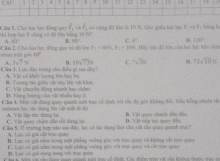 CAU 1 2 3 4 5 6 7 8 9 10 11 12 13 14 15 16 18
Câu 1. Cho hai lực đồng quy hat F_1 và hat F_2 có cùng độ lớn là 10 N. Góc giữa hai lực F_1 và F_2 bằng b
thi hợp lực F cũng có độ lớn băng 10 N?
A. 60°. B. 90°. C. 0°. D. 120°.
Câu 2. Cho hai lực đồng quy có độ lớn F_1=40N,F_2=30N. Hầy tìm độ lớn của hai lực khi chúa
nhau một góc 60°.
A. 3sqrt(7)N B. 10sqrt(73)N C. 7sqrt(3)N D. 73sqrt(10)N
Câu 3. Lực đặc trung cho điều gì sau đây?
A. Vật cô khối lượng lớn hay bé.
B. Tương tác giữa vật này lên vật khác.
C. Vật chuyên động nhanh hay chậm.
D. Năng lượng của vật nhiều hay ít.
Câu 4. Một vật đang quay quanh một trục cổ định với tốc độ góc không đối. Nếu bổng nhiên tắt
mômen lực tác dụng lên vật mắt đi thì
A. Vật lập tức dừng lại. B. Vật quay nhanh dẫn đều.
C. Vật quay chậm dân rồi dừng lại D. Vật tiếp tục quay đều
Câu 5. Ở trường hợp nào sau đây, lực có tác dụng làm cho,vật răn quay quanh trực?
A. Lực có giá cất trục quay
B. Lực cô giá nằm trong mặt phẳng vuồng góc với trục quay và không cắt trục quay
C. Lực có giả năm trong mặt phẳng vuông góc với trục quay và cất trục quay
D. Lực cô giả song song với trục quay
Cần 6. Một vật rấn đang quay quanh một trục cổ định. Các điểm trên vật rần không thuộc trạc có