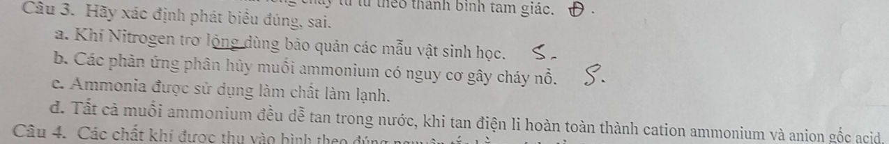 ty từ từ theo thành binh tam giác.
Câu 3. Hãy xác định phát biểu đúng, sai.
a. Khí Nitrogen trơ lộng dùng bảo quản các mẫu vật sinh học.
b. Các phản ứng phân hủy muối ammonium có nguy cơ gây cháy nổ.
c. Ammonia được sử dụng làm chất làm lạnh.
d. Tất cả muối ammonium đều dễ tan trong nước, khi tan điện li hoàn toàn thành cation ammonium và anion gốc acid.
Câu 4. Các chất khí được thu vào bình theo đúng