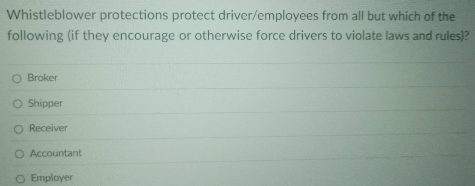 Whistleblower protections protect driver/employees from all but which of the
following (if they encourage or otherwise force drivers to violate laws and rules)?
Broker
Shipper
Receiver
Accountant
Employer