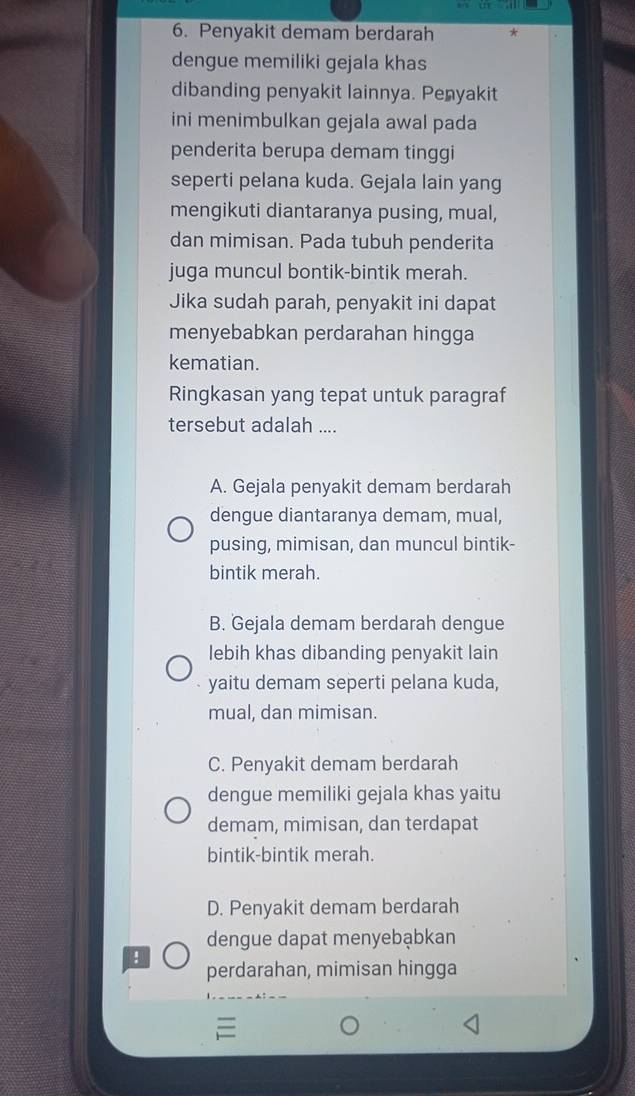 Penyakit demam berdarah
dengue memiliki gejala khas
dibanding penyakit lainnya. Penyakit
ini menimbulkan gejala awal pada
penderita berupa demam tinggi
seperti pelana kuda. Gejala lain yang
mengikuti diantaranya pusing, mual,
dan mimisan. Pada tubuh penderita
juga muncul bontik-bintik merah.
Jika sudah parah, penyakit ini dapat
menyebabkan perdarahan hingga
kematian.
Ringkasan yang tepat untuk paragraf
tersebut adalah ....
A. Gejala penyakit demam berdarah
dengue diantaranya demam, mual,
pusing, mimisan, dan muncul bintik-
bintik merah.
B. Gejala demam berdarah dengue
lebih khas dibanding penyakit lain
yaitu demam seperti pelana kuda,
mual, dan mimisan.
C. Penyakit demam berdarah
dengue memiliki gejala khas yaitu
demam, mimisan, dan terdapat
bintik-bintik merah.
D. Penyakit demam berdarah
dengue dapat menyebąbkan
!
perdarahan, mimisan hingga