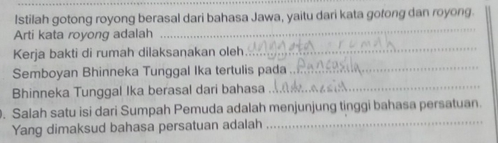 Istilah gotong royong berasal dari bahasa Jawa, yaitu dari kata gotong dan royong. 
Arti kata royong adalah 
_ 
Kerja bakti di rumah dilaksaṇakan oleh 
_ 
Semboyan Bhinneka Tunggal Ika tertulis pada_ 
Bhinneka Tunggal Ika berasal dari bahasa 
_ 
_ 
. Salah satu isi dari Sumpah Pemuda adalah menjunjung tinggi bahasa persatuan. 
Yang dimaksud bahasa persatuan adalah