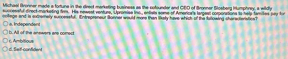 Michael Bronner made a fortune in the direct marketing business as the cofounder and CEO of Bronner Slosberg Humphrey, a wildly
successful direct-marketing firm. His newest venture, Upromise Inc., enlists some of America's largest corporations to help families pay for
college and is extremely successful. Entrepreneur Bonner would more than likely have which of the following characteristics?
a. Independent
b. All of the answers are correct
c. Ambitious
d. Self-confident