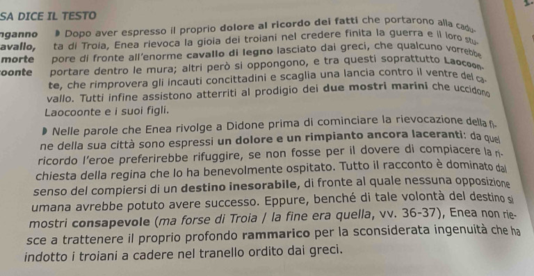 SA DICE IL TESTO 
ganno # Dopo aver espresso il proprio dolore al ricordo dei fatti che portarono alla cadu. 
avallo, ta di Troia, Enea rievoca la gioia dei troiani nel credere finita la guerra e il loro stu. 
morte pore di fronte all’enorme cavallo di legno lasciato dai greci, che qualcuno vorrebbe 
oonte portare dentro le mura; altri però si oppongono, e tra questi soprattutto Laσcoo 
te, che rimprovera gli incauti concittadini e scaglia una lancia contro il ventre del ç 
vallo. Tutti infine assistono atterriti al prodigio dei due mostri marini che uccidono 
Laocoonte e i suoi figli. 
Nelle parole che Enea rivolge a Didone prima di cominciare la rievocazione della î 
ne della sua città sono espressi un dolore e un rimpianto ancora laceranti: da que 
ricordo l’eroe preferirebbe rifuggire, se non fosse per il dovere di compiacere la n 
chiesta della regina che lo ha benevolmente ospitato. Tutto il racconto è dominato dal 
senso del compiersi di un destino inesorabile, di fronte al quale nessuna opposizione 
umana avrebbe potuto avere successo. Eppure, benché di tale volontà del destino si 
mostri consapevole (ma forse di Troia / la fine era quella, vv. 36-37), Enea non rie- 
sce a trattenere il proprio profondo rammarico per la sconsiderata ingenuità che ha 
indotto i troiani a cadere nel tranello ordito dai greci.