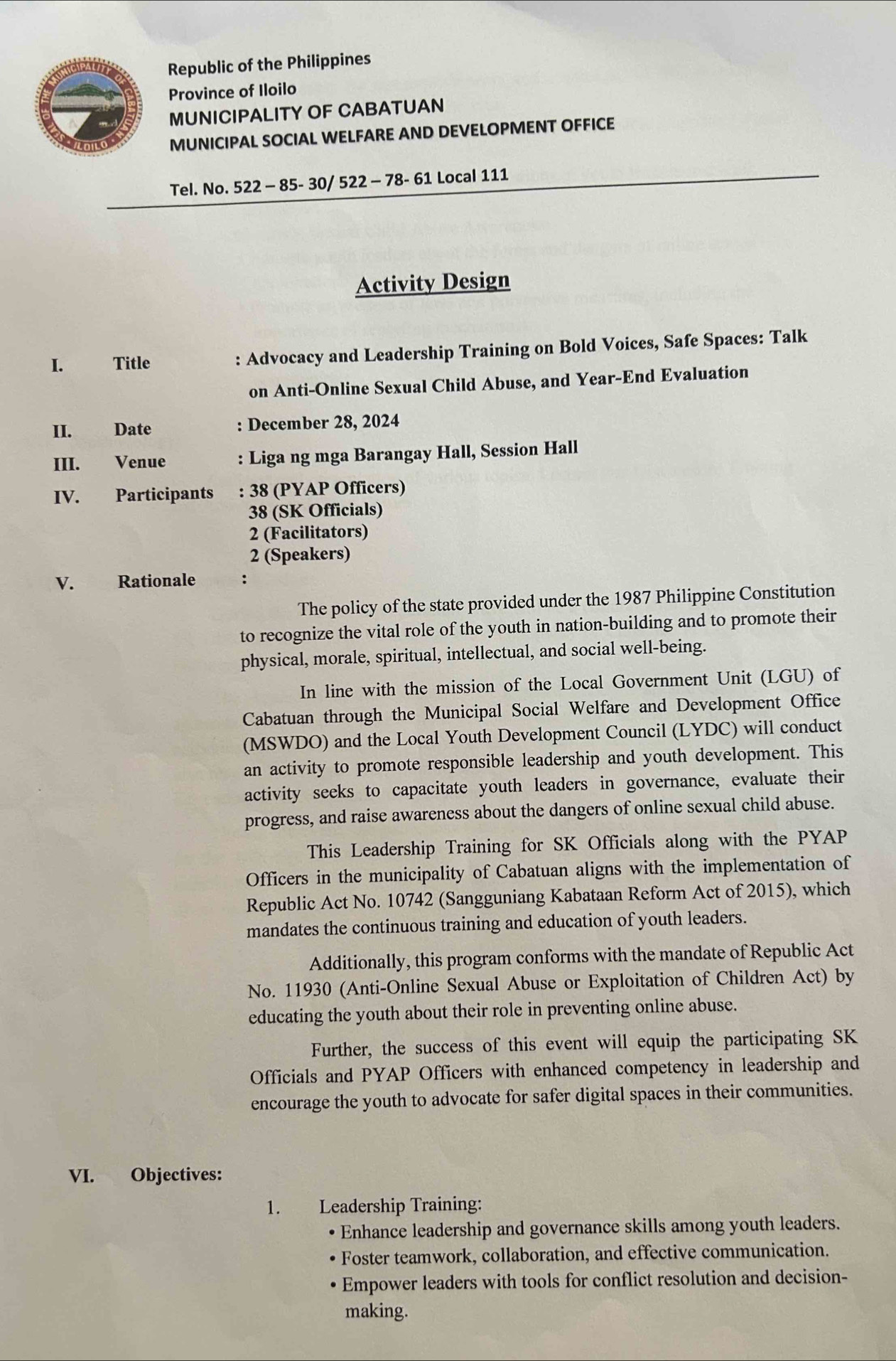 Republic of the Philippines 
Province of Iloilo 
MUNICIPALITY OF CABATUAN 
MUNICIPAL SOCIAL WELFARE AND DEVELOPMENT OFFICE 
Tel. No. 522 - 85- 30/ 522 - 78- 61 Local 111 
Activity Design 
I. Title : Advocacy and Leadership Training on Bold Voices, Safe Spaces: Talk 
on Anti-Online Sexual Child Abuse, and Year-End Evaluation 
II. Date : December 28, 2024 
III. Venue : Liga ng mga Barangay Hall, Session Hall 
IV. Participants : 38 (PYAP Officers) 
38 (SK Officials) 
2 (Facilitators) 
2 (Speakers) 
V. Rationale : 
The policy of the state provided under the 1987 Philippine Constitution 
to recognize the vital role of the youth in nation-building and to promote their 
physical, morale, spiritual, intellectual, and social well-being. 
In line with the mission of the Local Government Unit (LGU) of 
Cabatuan through the Municipal Social Welfare and Development Office 
(MSWDO) and the Local Youth Development Council (LYDC) will conduct 
an activity to promote responsible leadership and youth development. This 
activity seeks to capacitate youth leaders in governance, evaluate their 
progress, and raise awareness about the dangers of online sexual child abuse. 
This Leadership Training for SK Officials along with the PYAP 
Officers in the municipality of Cabatuan aligns with the implementation of 
Republic Act No. 10742 (Sangguniang Kabataan Reform Act of 2015), which 
mandates the continuous training and education of youth leaders. 
Additionally, this program conforms with the mandate of Republic Act 
No. 11930 (Anti-Online Sexual Abuse or Exploitation of Children Act) by 
educating the youth about their role in preventing online abuse. 
Further, the success of this event will equip the participating SK 
Officials and PYAP Officers with enhanced competency in leadership and 
encourage the youth to advocate for safer digital spaces in their communities. 
VI. Objectives: 
1. Leadership Training: 
Enhance leadership and governance skills among youth leaders. 
* Foster teamwork, collaboration, and effective communication. 
Empower leaders with tools for conflict resolution and decision- 
making.