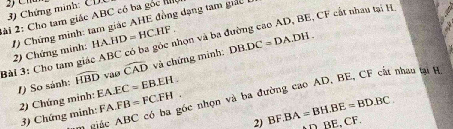 2 C h
3) Chứng minh: CDC
2ài 2: Cho tam giác ABC có ba góc h
1) Chứng minh: tam giác AHE đồng dạng tam giác 
3ài 3: Cho tam giác ABC có ba góc nhọn và ba đường cao AD, BE, CF cắt nhau tại H
2) Chứng minh: HA.HD=HC.HF. 
1) So sánh: widehat HBD vaø widehat CAD và chứng minh: DB.DC=DA.DH. 
2) Chứng minh: EA.EC=EB.EH. 
o á ABC có ba góc nhọn và ba đường cao AD, BE, CF cắt nhau tại H
3) Chứng minh: FA.FB=FC.FH. 
2) BF.BA=BH.BE=BD.BC. CF.
_nBE,