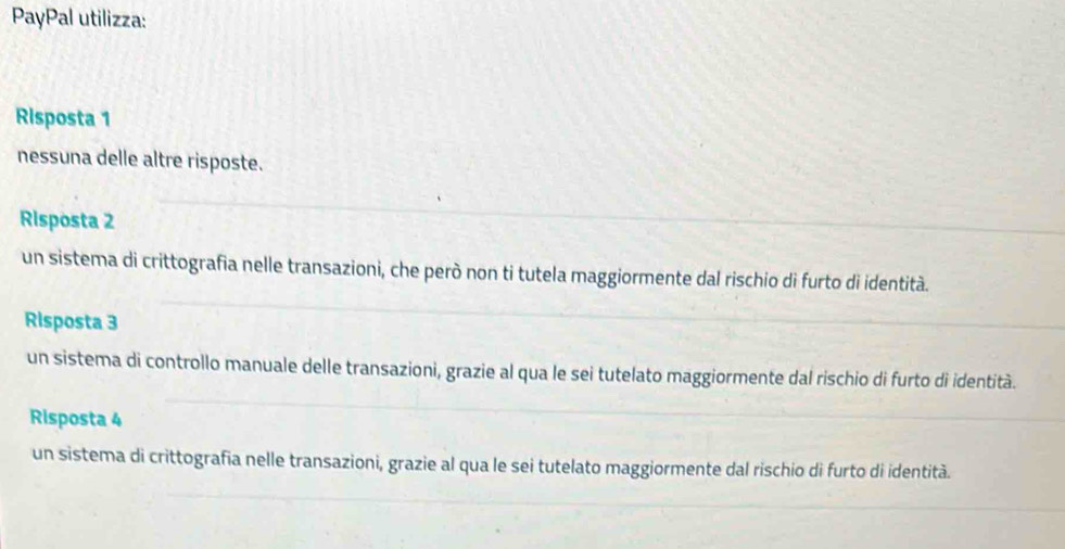 PayPal utilizza:
Risposta 1
nessuna delle altre risposte.
Risposta 2
un sistema di crittografia nelle transazioni, che però non ti tutela maggiormente dal rischio di furto di identità.
Risposta 3
un sistema di controllo manuale delle transazioni, grazie al qua le sei tutelato maggiormente dal rischio di furto di identità.
Risposta 4
un sistema di crittografia nelle transazioni, grazie al qua le sei tutelato maggiormente dal rischio di furto di identità.