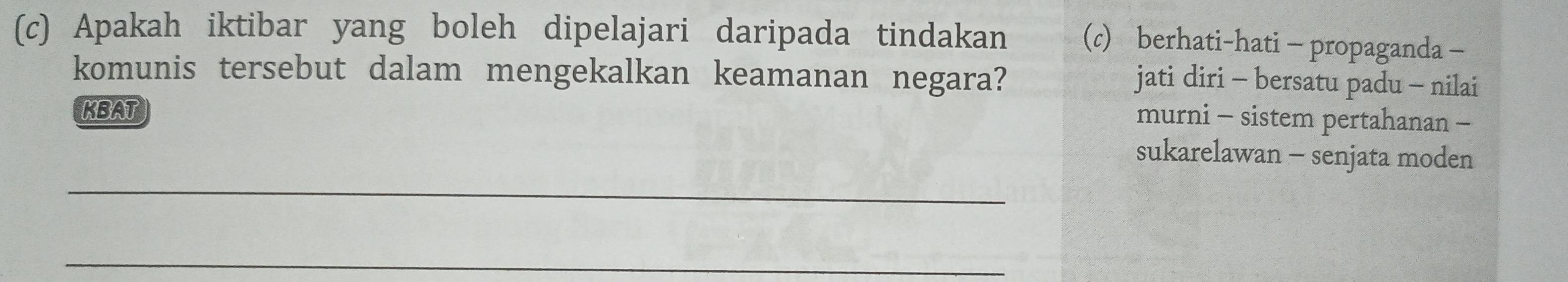 Apakah iktibar yang boleh dipelajari daripada tindakan (c) berhati-hati - propaganda -
komunis tersebut dalam mengekalkan keamanan negara?
jati diri - bersatu padu - nilai
KBAT
murni - sistem pertahanan -
_
sukarelawan - senjata moden
_