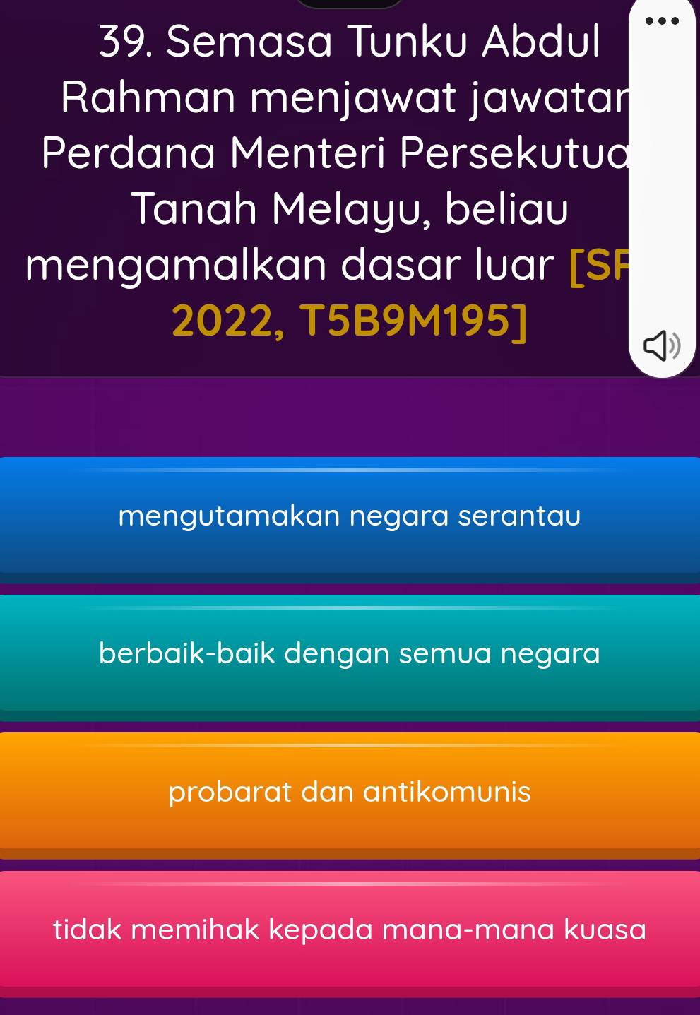 ..
39. Semasa Tunku Abdul
Rahman menjawat jawatar
Perdana Menteri Persekutua
Tanah Melayu, beliau
mengamalkan dasar luar [SP
2022, T5B9M195]
mengutamakan negara serantau
berbaik-baik dengan semua negara
probarat dan antikomunis
tidak memihak kepada mana-mana kuasa