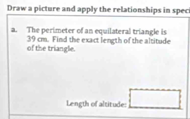 Draw a picture and apply the relationships in speci 
a. The perimeter of an equilateral triangle is
39 cm. Find the exact length of the altitude 
of the triangle. 
Length of altitude: □