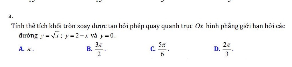 Tính thể tích khối tròn xoay được tạo bởi phép quay quanh trục Ox hình phẳng giới hạn bởi các
đường y=sqrt(x); y=2-x và y=0.
A. π. B.  3π /2 . C.  5π /6 . D.  2π /3 .