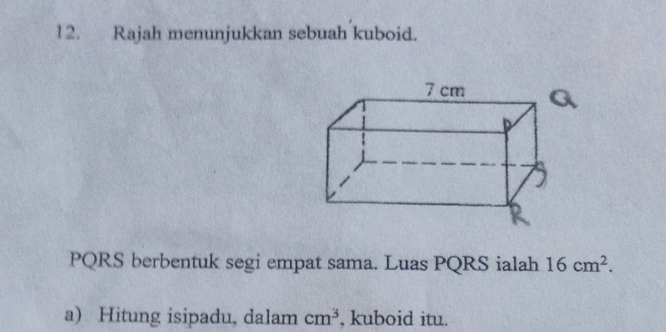 Rajah menunjukkan sebuah kuboid.
PQRS berbentuk segi empat sama. Luas PQRS ialah 16cm^2. 
a) Hitung isipadu, dalam cm^3 , kuboid itu.