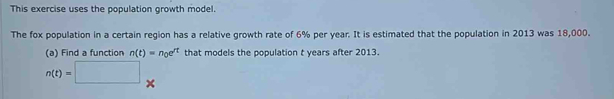 This exercise uses the population growth model. 
The fox population in a certain region has a relative growth rate of 6% per year. It is estimated that the population in 2013 was 18,000. 
(a) Find a function n(t)=n_0e^(rt) that models the population t years after 2013.
n(t)=□