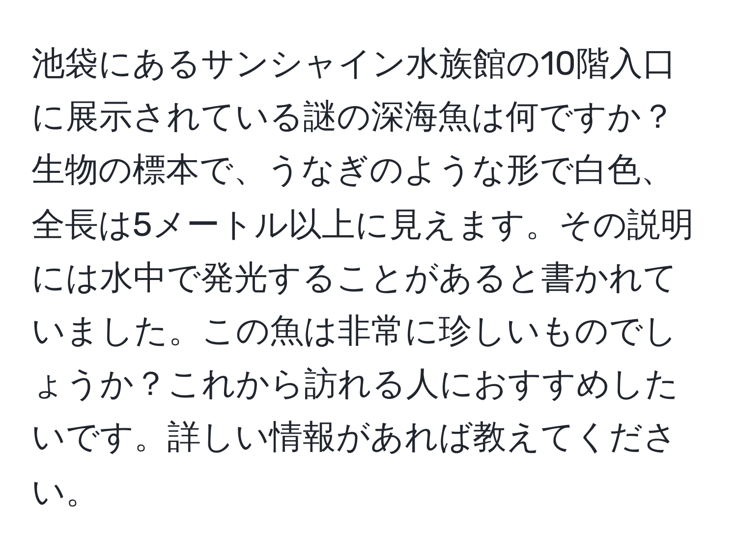 池袋にあるサンシャイン水族館の10階入口に展示されている謎の深海魚は何ですか？生物の標本で、うなぎのような形で白色、全長は5メートル以上に見えます。その説明には水中で発光することがあると書かれていました。この魚は非常に珍しいものでしょうか？これから訪れる人におすすめしたいです。詳しい情報があれば教えてください。