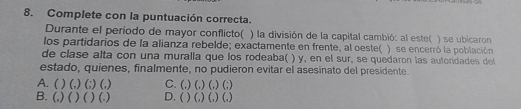 Complete con la puntuación correcta.
Durante el periodo de mayor conflicto( ) la división de la capital cambió: al este( ) se ubicaron
los partidarios de la alianza rebelde; exactamente en frente, al oeste( ) se encerró la población
de clase alta con una muralla que los rodeaba( ) y, en el sur, se quedaron las autoridades dell
estado, quienes, finalmente, no pudieron evitar el asesinato del presidente.
A. ( ) (,) (;) (,) C. (,) (,) (,) (;)
B. (,) ( ) ( ) (.) D. ( ) (,) (,) (,)