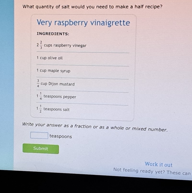 What quantity of salt would you need to make a half recipe? 
Very raspberry vinaigrette 
INGREDIENTS: 
_
2 2/3  cups raspberry vinegar
1 cup olive oil 
_
1 cup maple syrup 
_ 
_
 3/4  cup Dijon mustard
1 1/4  teaspoons pepper 
_
1 1/2  teaspoons salt 
Write your answer as a fraction or as a whole or mixed number. 
teaspoons 
Submit 
Work it out 
Not feeling ready yet? These can