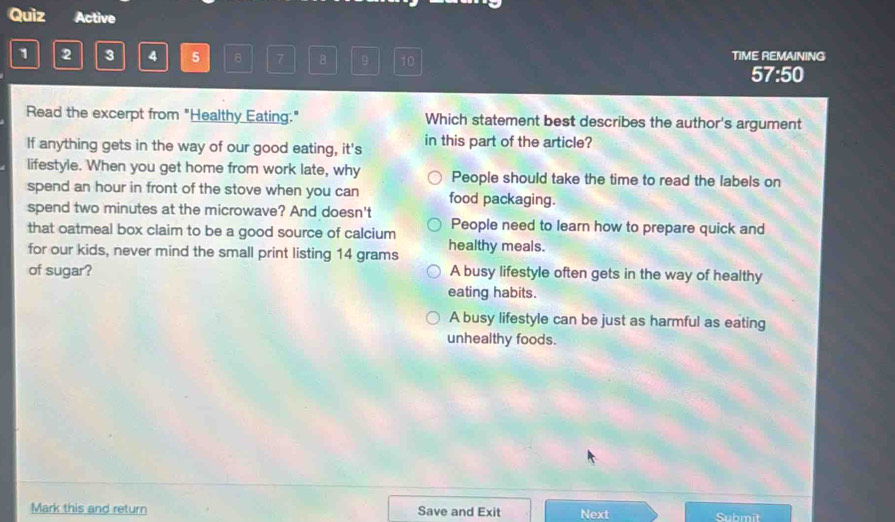 Quiz Active
1 2 3 4 5 7 10 TIME REMAINING
57:50
Read the excerpt from "Healthy Eating." Which statement best describes the author's argument
If anything gets in the way of our good eating, it's in this part of the article?
lifestyle. When you get home from work late, why People should take the time to read the labels on
spend an hour in front of the stove when you can food packaging.
spend two minutes at the microwave? And doesn't
that oatmeal box claim to be a good source of calcium People need to learn how to prepare quick and
for our kids, never mind the small print listing 14 grams healthy meals.
of sugar? A busy lifestyle often gets in the way of healthy
eating habits.
A busy lifestyle can be just as harmful as eating
unhealthy foods.
Mark this and return Save and Exit Next Submit
