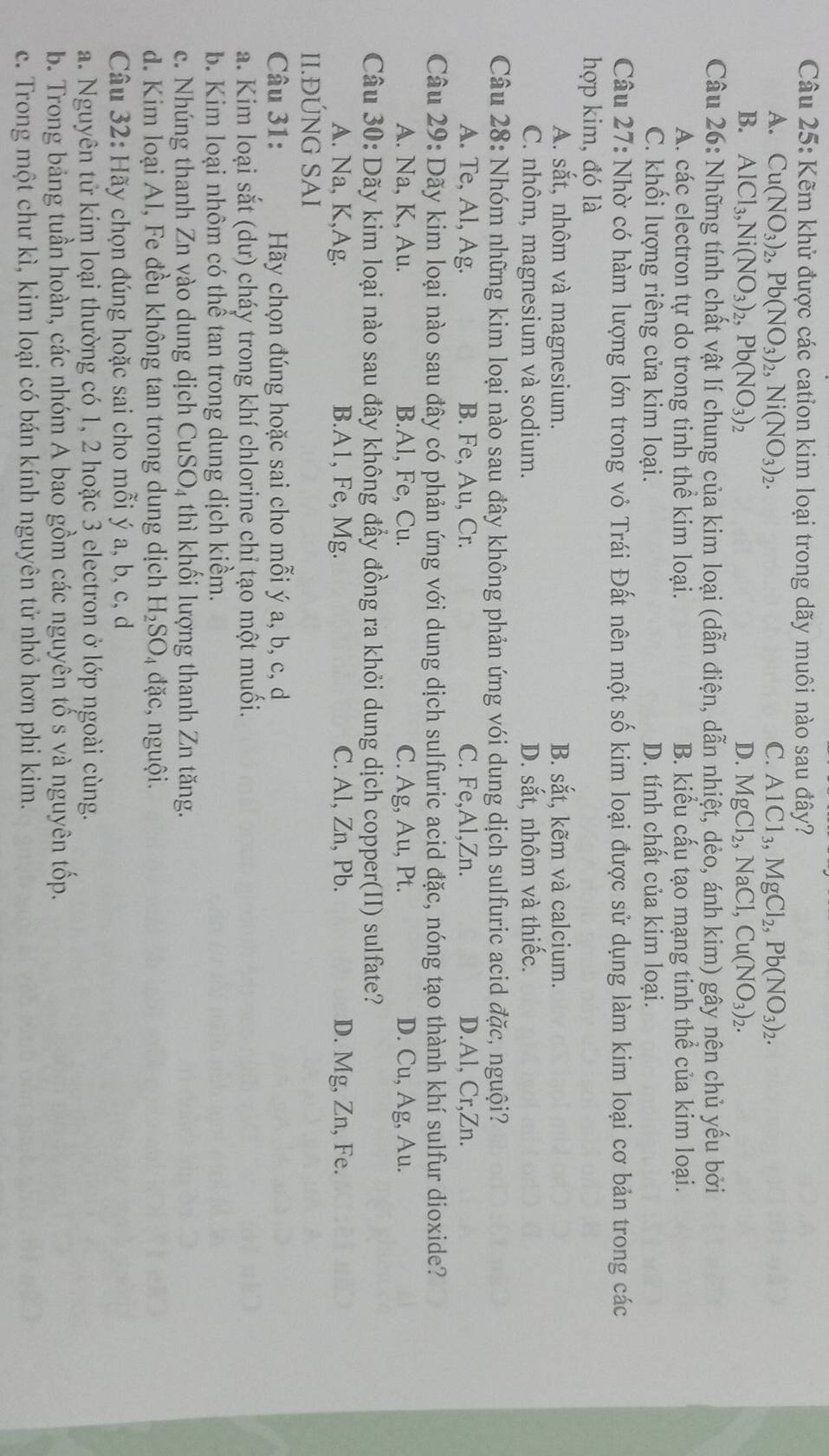 Kẽm khử được các cation kim loại trong dãy muôi nào sau đây?
A. Cu(NO_3)_2,Pb(NO_3)_2,Ni(NO_3)_2. C. AlCl_3,MgCl_2,Pb(NO_3)_2.
B. AlCl_3,Ni(NO_3)_2,Pb(NO_3)_2 D. MgCl_2,NaCl,Cu(NO_3)_2.
Câu 26: Những tính chất vật lí chung của kim loại (dẫn điện, dẫn nhiệt, dẻo, ánh kim) gây nện chủ yếu bởi
A. các electron tự do trong tinh thể kim loại. B. kiểu cấu tạo mạng tinh thể của kim loại.
C. khối lượng riêng cửa kim loại. D. tính chất của kim loại.
Câu 27: Nhờ có hàm lượng lớn trong vỏ Trái Đất nên một số kim loại được sử dụng làm kim loại cơ bản trong các
hợp kim, đó là
A. sắt, nhôm và magnesium. B. sắt, kẽm và calcium.
C. nhôm, magnesium và sodium. D. sắt, nhôm và thiếc.
Câu 28: Nhóm những kim loại nào sau đây không phản ứng vói dung dịch sulfuric acid đặc, nguội?
A. Te, Al, Ag. B. Fe, Au, Cr. C. Fe,Al,Zn. D.Al, Cr,Zn.
Câu 29: Dãy kim loại nào sau đây có phản ứng với dung dịch sulfuric acid đặc, nóng tạo thành khí sulfur dioxide?
A. Na, K, Au. B.Al, Fe, Cu. C. Ag, Au, Pt. D. Cu, Ag, Au.
Câu 30: Dãy kim loại nào sau đây không đẩy đồng ra khỏi dung dịch copper(II) sulfate?
A. Na, K,Ag. B.A1, Fe, Mg. C. Al, Zn, Pb. D. Mg, Zn, Fe.
II.ĐÚNG SAI
Câu 31: Hãy chọn đúng hoặc sai cho mỗi ý a, b, c, d
a. Kim loại sắt (dư) cháy trong khí chlorine chỉ tạo một muối.
b. Kim loại nhôm có thể tan trong dung dịch kiểm.
c. Nhúng thanh Zn vào dung dịch CuSO₄ thì khối lượng thanh Zn tăng.
d. Kim loại Al, Fe đều không tan trong dung dịch H_2SO_4 đặc, nguội.
Câu 32: Hãy chọn đúng hoặc sai cho mỗi ý a, b, c, d
a. Nguyên tử kim loại thường có 1, 2 hoặc 3 electron ở lớp ngoài cùng.
b. Trong bảng tuần hoàn, các nhóm A bao gồm các nguyên tố s và nguyên tốp.
c. Trong một chư kì, kim loại có bán kính nguyên tử nhỏ hơn phi kim.