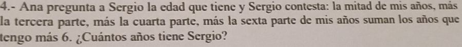 4.- Ana pregunta a Sergio la edad que tiene y Sergio contesta: la mitad de mis años, más 
la tercera parte, más la cuarta parte, más la sexta parte de mis años suman los años que 
tengo más 6. ¿Cuántos años tiene Sergio?