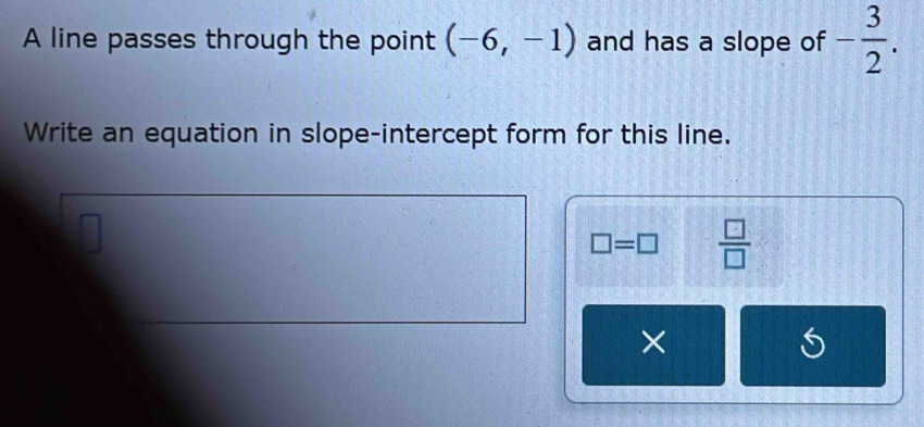 A line passes through the point (-6,-1) and has a slope of - 3/2 . 
Write an equation in slope-intercept form for this line.
□ =□  □ /□   
×