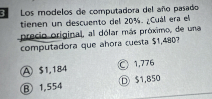 Los modelos de computadora del año pasado
tienen un descuento del 20%. ¿Cuál era el
precio original, al dólar más próximo, de una
computadora que ahora cuesta $1,480?
A $1,184 ○ 1,776
B 1,554 D $1,850